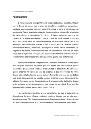Estudo de Caso - Alcoolismo
Andreutt Tabosa - Enfermagem - 14
PSICOTERAPIAS
É indispensável o acompanhamento psicoterapêutico do alcoolista. Discutir
com o doente as causas que levaram ao alcoolismo, estabelecer estratégias e
objetivos são essenciais para um tratamento eficaz e para a manutenção da
abstinência. Assim, as psicoterapias são fundamentais na intervenção terapêutica
da dependência e abstinência do álcool. Existem inúmeros métodos de
intervenção e, ainda que nenhum consiga comprovar total eficácia, continuam
tendo importante papel no acompanhamento da maturação psicológica e na
reinserção sociofamiliar dos doentes. Como o uso do álcool é capaz de produzir
consequências físicas, intelectuais, psicológicas e sociais para o dependente, os
programas de terapia são multidisciplinares e o tratamento é realizado em longo
prazo, com o objetivo de conseguir uma abstinência satisfatória. Vale ressaltar que
os tratamentos são voltados tanto para o paciente quanto para os familiares.
Por motivos bastante compreensíveis, o modelo multifatorial se mostrou o
mais útil para o trabalho na prática, pois não existe uma causa comum para o
consumo de drogas, assim como não existe um tipo de consumidor. Na verdade, o
que se encontra na história de vida do alcoolista e dos dependentes de outras
drogas são múltiplos fatores que se somam, formando uma rede de condições,
cuja única consequência ou solução possível encontra-se nos comportamentos
aditivos. Ao mesmo tempo, fica evidente que é raro desprender da história de vida
e do ambiente social do consumidor qual droga ele escolherá. Essa escolha
depende muito mais de ofertas e encontros fortuitos.
Há, na literatura científica, provas consistentes de que o tratamento da
dependência de álcool oferece resultados positivos àqueles que se submetem.
Aproximadamente 70% desses pacientes manifestam redução no número de dias
em que houve consumo de álcool e melhora dentro de um prazo de seis meses.
 