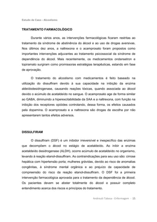 Estudo de Caso - Alcoolismo
Andreutt Tabosa - Enfermagem - 15
TRATAMENTO FARMACOLÓGICO
Durante vários anos, as intervenções farmacológicas ficaram restritas ao
tratamento da síndrome de abstinência do álcool e ao uso de drogas aversivas.
Nos últimos dez anos, a naltrexona e o acamprosato foram propostos como
importantes intervenções adjuvantes ao tratamento psicossocial da síndrome de
dependência do álcool. Mais recentemente, os medicamentos ondansetron e
topiramato surgiram como promissoras estratégias terapêuticas, estando em fase
de aprovação.
O tratamento do alcoolismo com medicamentos é feito baseado na
utilização do dissulfiram devido à sua capacidade na inibição da enzima
aldeídodesidrogenase, causando reações tóxicas, quando associada ao álcool
devido o acúmulo de acetaldeído no sangue. O acamprosato age de forma similar
ao GABA, diminuindo a hiperexcitabilidade da SAA e a naltrexona, com função na
inibição dos receptores opióides controlando, dessa forma, os efeitos causados
pela dopamina. O acamprosato e a naltrexona são drogas de escolha por não
apresentarem tantos efeitos adversos.
DISSULFIRAM
O dissulfiram (DSF) é um inibidor irreversível e inespecífico das enzimas
que decompõem o álcool no estágio de acetaldeído. Ao inibir a enzima
acetaldeído desidrogenase (ALDH), ocorre acúmulo de acetaldeído no organismo,
levando à reação etanol-dissulfiram. As contraindicações para seu uso são: cirrose
hepática com hipertensão porta; mulheres grávidas, devido ao risco de anomalias
congênitas, à síndrome mental orgânica e ao prejuízo da capacidade de
compreensão do risco da reação etanol-dissulfiram. O DSF foi a primeira
intervenção farmacológica aprovada para o tratamento da dependência de álcool.
Os pacientes devem se abster totalmente do álcool e possuir completo
entendimento acerca dos riscos e princípios do tratamento.
 