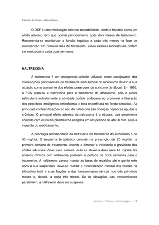 Estudo de Caso - Alcoolismo
Andreutt Tabosa - Enfermagem - 16
O DSF é uma medicação com boa tolerabilidade, tendo a hepatite como um
efeito adverso raro que ocorre principalmente após dois meses de tratamento.
Recomenda-se monitorizar a função hepática a cada três meses na fase de
manutenção. No primeiro mês de tratamento, esses exames laboratoriais podem
ser realizados a cada duas semanas.
NALTREXONA
A naltrexona é um antagonista opióide utilizado como coadjuvante das
intervenções psicossociais no tratamento ambulatorial do alcoolismo devido à sua
atuação como atenuante dos efeitos prazerosos do consumo de álcool. Em 1995,
o FDA aprovou a naltrexona para o tratamento do alcoolismo, pois o álcool
estimularia indiretamente a atividade opióide endógena ao promover a liberação
dos peptídeos endógenos (encefalinas e beta-endorfinas) na fenda sináptica. As
principais contraindicações ao uso da naltrexona são doenças hepáticas agudas e
crônicas. O principal efeito adverso da naltrexona é a náusea, que geralmente
coincide com os níveis plasmáticos atingidos em um período de até 90 min. após a
ingestão do medicamento.
A posologia recomendada da naltrexona no tratamento do alcoolismo é de
50 mg/dia. O esquema terapêutico consiste na prescrição de 25 mg/dia na
primeira semana de tratamento, visando a diminuir a incidência e gravidade dos
efeitos adversos. Após esse período, pode-se elevar a dose para 50 mg/dia. Os
ensaios clínicos com naltrexona postulam o período de doze semanas para o
tratamento. A naltrexona parece manter as taxas de recaídas até o quinto mês
após a sua suspensão. Deve-se realizar a monitorização mensal dos valores da
bilirrubina total e suas frações e das transaminases séricas nos três primeiros
meses e, depois, a cada três meses. Se as elevações das transaminases
persistirem, a naltrexona deve ser suspensa.
 