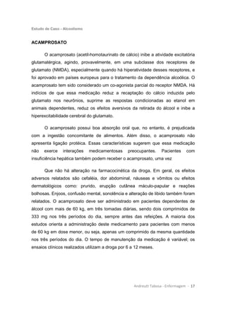 Estudo de Caso - Alcoolismo
Andreutt Tabosa - Enfermagem - 17
ACAMPROSATO
O acamprosato (acetil-homotaurinato de cálcio) inibe a atividade excitatória
glutamatérgica, agindo, provavelmente, em uma subclasse dos receptores de
glutamato (NMDA), especialmente quando há hiperatividade desses receptores, e
foi aprovado em países europeus para o tratamento da dependência alcoólica. O
acamprosato tem sido considerado um co-agonista parcial do receptor NMDA. Há
indícios de que essa medicação reduz a recaptação do cálcio induzida pelo
glutamato nos neurônios, suprime as respostas condicionadas ao etanol em
animais dependentes, reduz os efeitos aversivos da retirada do álcool e inibe a
hiperexcitabilidade cerebral do glutamato.
O acamprosato possui boa absorção oral que, no entanto, é prejudicada
com a ingestão concomitante de alimentos. Além disso, o acamprosato não
apresenta ligação protéica. Essas características sugerem que essa medicação
não exerce interações medicamentosas preocupantes. Pacientes com
insuficiência hepática também podem receber o acamprosato, uma vez
Que não há alteração na farmacocinética da droga. Em geral, os efeitos
adversos relatados são cefaléia, dor abdominal, náuseas e vômitos ou efeitos
dermatológicos como: prurido, erupção cutânea máculo-papular e reações
bolhosas. Enjoos, confusão mental, sonolência e alteração de libido também foram
relatados. O acamprosato deve ser administrado em pacientes dependentes de
álcool com mais de 60 kg, em três tomadas diárias, sendo dois comprimidos de
333 mg nos três períodos do dia, sempre antes das refeições. A maioria dos
estudos orienta a administração deste medicamento para pacientes com menos
de 60 kg em dose menor, ou seja, apenas um comprimido da mesma quantidade
nos três períodos do dia. O tempo de manutenção da medicação é variável; os
ensaios clínicos realizados utilizam a droga por 6 a 12 meses.
 