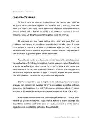 Estudo de Caso - Alcoolismo
Andreutt Tabosa - Enfermagem - 18
CONSIDERAÇÕES FINAIS
O álcool deixa o indivíduo impossibilitado de realizar seu papel na
sociedade tornando-se fator negativo, não somente para o indivíduo, mas para
todos que vivem a seu redor. Os multiplicadores negativos acontecem desde o
primeiro contato com a bebida, causando a tão conhecida ressaca, e em uso
frequente, sendo um dos principais motivos para a perda do emprego.
O enfermeiro em sua visão holística deve estar apto para lidar com
problemas relacionados ao alcoolismo, sabendo diagnosticá-lo e junto à equipe
poder acolher e orientar o paciente, como também, optar por uma conduta de
tratamento que mais se adequar ao paciente, visando sempre a segurança e o
bem estar tanto do paciente quanto dos seus familiares.
Aconselha-se manter uma harmonia entre os tratamentos psicoterápicos e
farmacológicos em função de minimizar ou zerar os possíveis riscos. Dessa forma,
a equipe de enfermagem deve manter os conselhos para o uso correto dos
medicamentos a fim de obter o resultado esperado. Orientar a família durante o
tratamento é de grande importância, pois, o indivíduo pode ter recaídas e nessa
fase a compreensão da família dá amparo as crises do paciente.
O enfermeiro contribui para o diagnóstico laboratorial, para complementar a
avaliação com o objetivo de investigar de forma adequada as alterações orgânicas
decorrentes da afecção que leva a SAA. Os exames solicitados são de níveis das
enzimas hepáticas através do hepatograma para dosagem de TGO, TGP e GGT.
Palestras educativas devem ser ministradas pelo enfermeiro a fim de poder
mostrar os grandes transtornos físico, mental, familiar e social causada pela
dependência alcoólica, objetivando a sua prevenção, auxiliando a família e dando
a capacidade a sociedade de agir diante dessa situação.
 