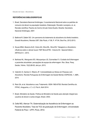 Estudo de Caso - Alcoolismo
Andreutt Tabosa - Enfermagem - 19
REFERÊNCIAS BIBLIOGRÁFICAS
1. Brasil, Secretaria Nacional Antidrogas. I Levantamento Nacional sobre os padrões de
consumo de álcool na população brasileira. Elaboração: Ronaldo Laranjeira, et. al.;
Revisão científica: Paulina do Carmo Arruda Vieira Duarte. Brasília: Secretaria
Nacional Antidrogas, 2007.
2. Balbinot R, Dallari SG. Um panorama do tratamento do alcoolismo do direito brasileiro.
Dossiê Alcoolismo, Revista USP, São Paulo, nº 96, P. 47-54, Dez-Fev, 2012-2013.
3. Sousa MNA, Bezerra ALD, Vieira AG, Silva ML, Silva EN. Tabagismo e Alcoolismo:
influência sobre o câncer bucal. FIEP BULLETIN - Volume 83 - Special Edition -
ARTICLE II – 2013.
4. Barbosa NL, Mangueira SO, Albuquerque JG, Guimarães FJ. Cuidado de Enfermagem
a pacientes alcoolistas: percepções da equipe de enfermagem. Rev. Bras. Pesq.
Saúde, Vitória, 15(2):88-93, abr-jun, 2013.
5. Valentim O, Santos C, Ribeiro JP. Vulnerabilidade ao Stress em Pessoas com
Alcoolismo. Revista Portuguesa de Enfermagem de Saúde Mental, ESPECIAL 1, ABR.,
2014.
6. Reis GA, et al. Alcoolismo e seu Tratamento. ISSN 1983-6708, Revista Científica do
ITPAC, Araguaína, v.7, n.2, Pub.4, Abril 2014.
7. Brasil, Ministério da Saúde. Política do Ministério da Saúde para atenção integral aos
usuários de álcool e outras drogas. Brasil, 2003.
8. Cella MG, Alencar TA. Sistematização de Assistência de Enfermagem ao
Paciente Alcoólatra. Tese de TCC de graduação de Enfermagem. Universidade
Federal do Piauí - UFPI, Picos, 2012.
 