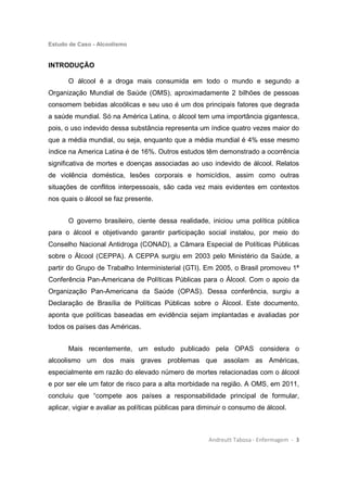 Estudo de Caso - Alcoolismo
Andreutt Tabosa - Enfermagem - 3
INTRODUÇÃO
O álcool é a droga mais consumida em todo o mundo e segundo a
Organização Mundial de Saúde (OMS), aproximadamente 2 bilhões de pessoas
consomem bebidas alcoólicas e seu uso é um dos principais fatores que degrada
a saúde mundial. Só na América Latina, o álcool tem uma importância gigantesca,
pois, o uso indevido dessa substância representa um índice quatro vezes maior do
que a média mundial, ou seja, enquanto que a média mundial é 4% esse mesmo
índice na America Latina é de 16%. Outros estudos têm demonstrado a ocorrência
significativa de mortes e doenças associadas ao uso indevido de álcool. Relatos
de violência doméstica, lesões corporais e homicídios, assim como outras
situações de conflitos interpessoais, são cada vez mais evidentes em contextos
nos quais o álcool se faz presente.
O governo brasileiro, ciente dessa realidade, iniciou uma política pública
para o álcool e objetivando garantir participação social instalou, por meio do
Conselho Nacional Antidroga (CONAD), a Câmara Especial de Políticas Públicas
sobre o Álcool (CEPPA). A CEPPA surgiu em 2003 pelo Ministério da Saúde, a
partir do Grupo de Trabalho Interministerial (GTI). Em 2005, o Brasil promoveu 1ª
Conferência Pan-Americana de Políticas Públicas para o Álcool. Com o apoio da
Organização Pan-Americana da Saúde (OPAS). Dessa conferência, surgiu a
Declaração de Brasília de Políticas Públicas sobre o Álcool. Este documento,
aponta que políticas baseadas em evidência sejam implantadas e avaliadas por
todos os países das Américas.
Mais recentemente, um estudo publicado pela OPAS considera o
alcoolismo um dos mais graves problemas que assolam as Américas,
especialmente em razão do elevado número de mortes relacionadas com o álcool
e por ser ele um fator de risco para a alta morbidade na região. A OMS, em 2011,
concluiu que “compete aos países a responsabilidade principal de formular,
aplicar, vigiar e avaliar as políticas públicas para diminuir o consumo de álcool.
 