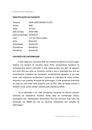 Estudo de Caso - Alcoolismo
Andreutt Tabosa - Enfermagem - 4
IDENTIFICAÇÃO DO PACIENTE
Paciente: IGOR JOÃO MURAD FLOYD
Iniciais: IJMF
Idade: 35 anos
Data de Nasc: 06/04/1980
Data de Admissão: 25/09/2015
Leito: 13.2 em clínica médica
Sexo: Masculino
Naturalidade: Brasília-DF
Procedência: Residência
Residência: Brasília-DF.
HISTORICO DE ENFERMAGEM
A mãe relata que o Paciente IJMF tem histórico de etilismo e uso de drogas,
fazendo uso somente da cannabis sativa (THC), apresentando transtorno de
comportamento social e domiciliar. A mãe relata também que além do paciente,
tem outro filho que sofre de transtorno mental e que a medicação tem que ser
extremamente cuidadosa por apresentar comportamento agressivo e por essa
razão, seria impossível acompanhar o paciente na internação de clínica médica,
deixando-o aos cuidados da equipe de enfermagem. A mãe apresenta sentimento
de culpa por não poder estar presente junto ao filho, além de fadiga extrema e
estresse visível, sendo também assistida pela assistência social.
Já na internação, o Sr. IJMF apresentou momentos de delirium tremens,
Síndrome de Abstinência Alcoólica (SAA), falta de coordenação motora,
alucinações com verbalizações desconexas. Nos três primeiros dias, ficou sob
contenção nos MMSS por não se encontrar colaborativo aos cuidados de
enfermagem.
 