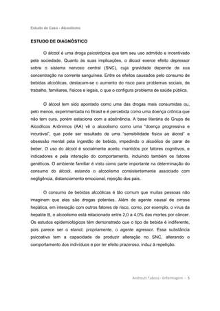 Estudo de Caso - Alcoolismo
Andreutt Tabosa - Enfermagem - 5
ESTUDO DE DIAGNÓSTICO
O álcool é uma droga psicotrópica que tem seu uso admitido e incentivado
pela sociedade. Quanto às suas implicações, o álcool exerce efeito depressor
sobre o sistema nervoso central (SNC), cuja gravidade depende de sua
concentração na corrente sanguínea. Entre os efeitos causados pelo consumo de
bebidas alcoólicas, destacam-se o aumento do risco para problemas sociais, de
trabalho, familiares, físicos e legais, o que o configura problema de saúde pública.
O álcool tem sido apontado como uma das drogas mais consumidas ou,
pelo menos, experimentada no Brasil e é percebida como uma doença crônica que
não tem cura, porém estaciona com a abstinência. A base literária do Grupo de
Alcoólicos Anônimos (AA) vê o alcoolismo como uma “doença progressiva e
incurável”, que pode ser resultado de uma “sensibilidade física ao álcool” e
obsessão mental pela ingestão de bebida, impedindo o alcoólico de parar de
beber. O uso do álcool é socialmente aceito, mantidos por fatores cognitivos, e
indicadores e pela interação do comportamento, incluindo também os fatores
genéticos. O ambiente familiar é visto como parte importante na determinação do
consumo do álcool, estando o alcoolismo consistentemente associado com
negligência, distanciamento emocional, rejeição dos pais.
O consumo de bebidas alcoólicas é tão comum que muitas pessoas não
imaginam que elas são drogas potentes. Além de agente causal de cirrose
hepática, em interação com outros fatores de risco, como, por exemplo, o vírus da
hepatite B, o alcoolismo está relacionado entre 2,0 a 4,0% das mortes por câncer.
Os estudos epidemiológicos têm demonstrado que o tipo de bebida é indiferente,
pois parece ser o etanol, propriamente, o agente agressor. Essa substância
psicoativa tem a capacidade de produzir alteração no SNC, alterando o
comportamento dos indivíduos e por ter efeito prazeroso, induz à repetição.
 