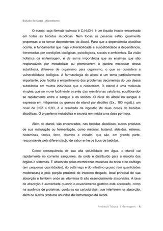 Estudo de Caso - Alcoolismo
Andreutt Tabosa - Enfermagem - 6
O etanol, cuja fórmula química é C2H5OH, é um líquido incolor encontrado
em todas as bebidas alcoólicas. Nem todas as pessoas estão igualmente
propensas a se tornar dependentes do álcool. Para que a dependência alcoólica
ocorra, é fundamental que haja vulnerabilidade e suscetibilidade à dependência,
fomentadas por condições biológicas, psicológicas, sociais e ambientais. Da visão
holística da enfermagem, é de suma importância que as enzimas que são
responsáveis por metabolizar ou promoverem a quebra molecular dessa
substância, difere-se de organismo para organismo, o que se considera a
vulnerabilidade biológica. A farmacologia do álcool é um tema particularmente
importante, pois facilita o entendimento dos problemas decorrentes do uso dessa
substância em muitos indivíduos que o consomem. O etanol é uma molécula
simples que se move facilmente através das membranas celulares, equilibrando-
se rapidamente entre o sangue e os tecidos. O nível do álcool no sangue é
expresso em miligramas ou gramas de etanol por decilitro (Ex., 100 mg/dL); um
nível de 0,02 a 0,03, é o resultado da ingestão de duas doses de bebidas
alcoólicas. O organismo metaboliza e excreta em média uma dose por hora.
Além do etanol, são encontrados, nas bebidas alcoólicas, outros produtos
de sua maturação ou fermentação, como metanol, butanol, aldeídos, ésteres,
histaminas, fenóis, ferro, chumbo e cobalto, que são, em grande parte,
responsáveis pela diferenciação de sabor entre os tipos de bebidas.
Como consequência de sua alta solubilidade em água, o etanol cai
rapidamente na corrente sanguínea, de onde é distribuído para a maioria dos
órgãos e sistemas. É absorvido pelas membranas mucosas da boca e do esôfago
(em pequenas quantidades), do estômago e do intestino grosso (em quantidades
moderadas) e pela porção proximal do intestino delgado, local principal de sua
absorção e também onde as vitaminas B são essencialmente absorvidas. A taxa
de absorção é aumentada quando o esvaziamento gástrico está acelerado, como
na ausência de proteínas, gorduras ou carboidratos, que interferem na absorção,
além de outros produtos oriundos da fermentação do álcool.
 