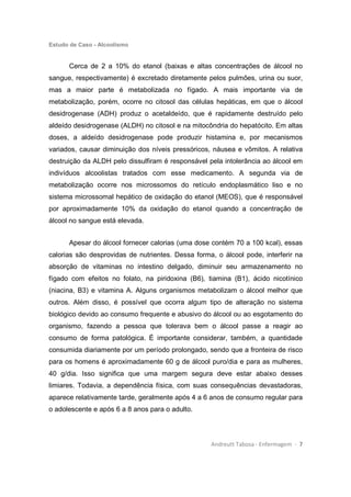 Estudo de Caso - Alcoolismo
Andreutt Tabosa - Enfermagem - 7
Cerca de 2 a 10% do etanol (baixas e altas concentrações de álcool no
sangue, respectivamente) é excretado diretamente pelos pulmões, urina ou suor,
mas a maior parte é metabolizada no fígado. A mais importante via de
metabolização, porém, ocorre no citosol das células hepáticas, em que o álcool
desidrogenase (ADH) produz o acetaldeído, que é rapidamente destruído pelo
aldeído desidrogenase (ALDH) no citosol e na mitocôndria do hepatócito. Em altas
doses, a aldeído desidrogenase pode produzir histamina e, por mecanismos
variados, causar diminuição dos níveis pressóricos, náusea e vômitos. A relativa
destruição da ALDH pelo dissulfiram é responsável pela intolerância ao álcool em
indivíduos alcoolistas tratados com esse medicamento. A segunda via de
metabolização ocorre nos microssomos do retículo endoplasmático liso e no
sistema microssomal hepático de oxidação do etanol (MEOS), que é responsável
por aproximadamente 10% da oxidação do etanol quando a concentração de
álcool no sangue está elevada.
Apesar do álcool fornecer calorias (uma dose contém 70 a 100 kcal), essas
calorias são desprovidas de nutrientes. Dessa forma, o álcool pode, interferir na
absorção de vitaminas no intestino delgado, diminuir seu armazenamento no
fígado com efeitos no folato, na piridoxina (B6), tiamina (B1), ácido nicotínico
(niacina, B3) e vitamina A. Alguns organismos metabolizam o álcool melhor que
outros. Além disso, é possível que ocorra algum tipo de alteração no sistema
biológico devido ao consumo frequente e abusivo do álcool ou ao esgotamento do
organismo, fazendo a pessoa que tolerava bem o álcool passe a reagir ao
consumo de forma patológica. É importante considerar, também, a quantidade
consumida diariamente por um período prolongado, sendo que a fronteira de risco
para os homens é aproximadamente 60 g de álcool puro/dia e para as mulheres,
40 g/dia. Isso significa que uma margem segura deve estar abaixo desses
limiares. Todavia, a dependência física, com suas consequências devastadoras,
aparece relativamente tarde, geralmente após 4 a 6 anos de consumo regular para
o adolescente e após 6 a 8 anos para o adulto.
 