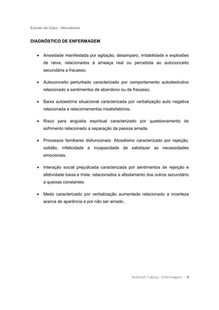 Estudo de Caso - Alcoolismo
Andreutt Tabosa - Enfermagem - 8
DIAGNÓSTICO DE ENFERMAGEM
• Ansiedade manifestada por agitação, desamparo, irritabilidade e explosões
de raiva, relacionados à ameaça real ou percebida ao autoconceito
secundária a fracasso.
• Autoconceito perturbado caracterizado por comportamento autodestrutivo
relacionado a sentimentos de abandono ou de fracasso.
• Baixa autoestima situacional caracterizada por verbalização auto negativa
relacionada a relacionamentos insatisfatórios.
• Risco para angústia espiritual caracterizado por questionamento do
sofrimento relacionado a separação da pessoa amada.
• Processos familiares disfuncionais: Alcoolismo caracterizado por rejeição,
solidão, infelicidade e incapacidade de satisfazer as necessidades
emocionais.
• Interação social prejudicada caracterizada por sentimentos de rejeição e
afetividade baixa e triste, relacionados a afastamento dos outros secundário
a queixas constantes.
• Medo caracterizado por verbalização aumentada relacionado a incerteza
acerca de aparência e por não ser amado.
 