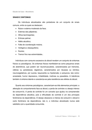 Estudo de Caso - Alcoolismo
Andreutt Tabosa - Enfermagem - 9
SINAIS E SINTOMAS
Os indivíduos alcoolizados são portadores de um conjunto de sinais
comuns, entre os quais se destacam:
• Rubor e edema moderado da face;
• Edemas das pálpebras;
• Olhos lacrimejantes;
• Eritrose palmar;
• Hálito alcoólico;
• Falta de coordenação motora;
• Vertigens e desequilíbrio;
• Suores;
• Tremor fino nas extremidades..
Indivíduos com consumo excessivo do álcool revelam um conjunto de sintomas
físicos ou psicológicos. Os sintomas físicos manifestam-se como pequenos sinais
de abstinência, que podem ser neuromusculares, caracterizados por tremores,
cãibras ou parestesias; digestivos, caracterizados por náuseas ou vômitos;
neurovegetativos, por suores, taquicardia ou hipotensão; e psíquicos, tais como:
ansiedade, humor depressivo, irritabilidade, insônias ou pesadelos. A tolerância
também é sintoma latente e caracteriza-se pela resistência aos efeitos do álcool.
Quanto aos sintomas psicológicos, caracterizam-se três elementos principais: a
alteração do comportamento face ao álcool, a perda de controle e o desejo intenso
de consumi-lo. A perda de controle foi um conceito que ajudou na compreensão
da dependência alcoólica, pois a dificuldade de controle é um dos principais
fenômenos da dependência. O desejo obsessivo e intenso de consumir o álcool é
outro fenômeno da dependência, isto é, o indivíduo alcoolizado nunca está
satisfeito com a quantidade consumida.
 
