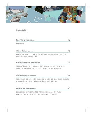 Sumário
Convite à viagem... 12
P R E F Á C I O
Além do horizonte 15
P A R C E R I A P Ú B L I C O - P R I V A D A A M P L I A V I S Ã O D E N E G Ó C I O S
N O T U R I S M O B R A S I L E I R O
Ultrapassando fronteiras 26
D E F I N I Ç Ã O D E D E S T I N O S E S E G M E N TO S - O S C O N TA T O S
C O M O S M E L H O R E S C A S E S N O B R A S I L E N O M U N D O
Arrumando as malas 48
P R O C E S S O D E S E L E Ç Ã O D O S E M P R E S Á R I O S , E M T O D O O P A Í S ,
E A L O G Í S T I C A PA R A R E A L I Z A Ç Ã O D A S V I A G E N S
Portão de embarque 60
C O M O O S P A R T I C I PA N T E S F O R A M P R E PA R A D O S PA R A
A P R O V E I TA R A O M Á X I M O A S V I A G E N S T É C N I C A S
 