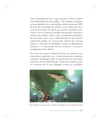 A P R E N D E N D O C O M A S M E L H O R E S E X P E R I Ê N C I A S . 101
ficam a percepção de que o setor privado, no Brasil, ainda é
muito dependente da área pública. “Há empresas e profissio-
nais que esperam que o setor público resolva quase que 100%
da área de estruturação do produto, e que rateie com ele a
parte de promoção. É evidente que, quanto mais difícil a pro-
moção, como no caso do mercado internacional, mais ele es-
pera do setor público. Então, o que os empresários participan-
tes do projeto viram é que, diferentemente do que estavam
imaginando, podem, em muitos casos, resolver com recursos
próprios – entre eles a criatividade, a união e a disposição de
mudança – a formatação de seus produtos e serviços”,
complementa Airton Pereira.
Foi o que fez o goiano Frederico Arantes, ao reverter os co-
nhecimentos adquiridos com o benchmarking em mudanças
imediatas. Ele agregou valor ao que já tinha em seu empre-
endimento, Acauã Hotel Pousada. “Passamos a oferecer aces-
so à internet sem fio aos hóspedes, criamos um orquidário
Túnel submarino no tanque de mares tropicais e temperados no L´Oceanogràfic, Espanha
 