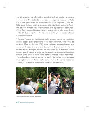 102 . Benchmarking em Turismo
com 47 espécies, na sala onde é servido o café da manhã, e estamos
mudando a ambientação do hotel. Usaremos apenas madeira reciclada
nos móveis, para deixar os ambientes mais aconchegantes”, conta ele.
Todas essas decisões foram provocadas pela experiência vivida na Argen-
tina, de onde também veio impressionado com a preparação dos funcio-
nários. Tanto que também está de olho na capacitação dos guias de sua
região. Ele buscou ajuda do Ibama para a realização de cursos voltados
a esses profissionais.
A Pousada Aguapé, em Aquidauana (MS), também passou por mudanças
sensíveis depois que a proprietária Joana Tatoni Pereira Coelho voltou de
viagem à África do Sul, em 2006, onde conheceu empreendimentos nos
segmentos de ecoturismo e turismo de aventura. Joana incluiu lanche com
produtos típicos da região no meio da tarde (antes de os hóspedes saírem
para um safári); passou a vender cartões postais na pousada, utilizando-os
também como folder e, assim como Frederico Arantes, investiu nas instala-
ções, utilizando couro e madeira na decoração do banheiro (para esconder
a tubulação). Também efetuou melhoras na estrutura dos barcos usados nos
passeios, e aumentou o investimento na venda do artesanato.
Prática de observação de pássaros, Costa Rica
 