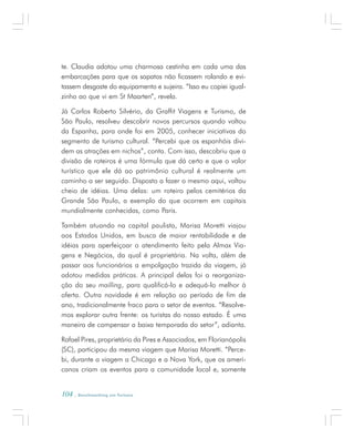 104 . Benchmarking em Turismo
te. Claudia adotou uma charmosa cestinha em cada uma das
embarcações para que os sapatos não ficassem rolando e evi-
tassem desgaste do equipamento e sujeira. “Isso eu copiei igual-
zinho ao que vi em St Maarten”, revela.
Já Carlos Roberto Silvério, da Graffit Viagens e Turismo, de
São Paulo, resolveu descobrir novos percursos quando voltou
da Espanha, para onde foi em 2005, conhecer iniciativas do
segmento de turismo cultural. “Percebi que os espanhóis divi-
dem as atrações em nichos”, conta. Com isso, descobriu que a
divisão de roteiros é uma fórmula que dá certo e que o valor
turístico que ele dá ao patrimônio cultural é realmente um
caminho a ser seguido. Disposto a fazer o mesmo aqui, voltou
cheio de idéias. Uma delas: um roteiro pelos cemitérios da
Grande São Paulo, a exemplo do que ocorrem em capitais
mundialmente conhecidas, como Paris.
Também atuando na capital paulista, Marisa Moretti viajou
aos Estados Unidos, em busca de maior rentabilidade e de
idéias para aperfeiçoar o atendimento feito pela Almax Via-
gens e Negócios, da qual é proprietária. Na volta, além de
passar aos funcionários a empolgação trazida da viagem, já
adotou medidas práticas. A principal delas foi a reorganiza-
ção do seu mailling, para qualificá-lo e adequá-lo melhor à
oferta. Outra novidade é em relação ao período de fim de
ano, tradicionalmente fraco para o setor de eventos. “Resolve-
mos explorar outra frente: os turistas do nosso estado. É uma
maneira de compensar a baixa temporada do setor”, adianta.
Rafael Pires, proprietário da Pires e Associados, em Florianópolis
(SC), participou da mesma viagem que Marisa Moretti. “Perce-
bi, durante a viagem a Chicago e a Nova York, que os ameri-
canos criam os eventos para a comunidade local e, somente
 