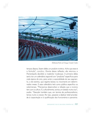 A P R E N D E N D O C O M A S M E L H O R E S E X P E R I Ê N C I A S . 105
tempos depois, fazem deles um produto turístico. Acho que essa é
a fórmula”, concluiu. Diante dessa reflexão, ele retornou a
Florianópolis decidido a implantar mudanças. A primeira delas
será criar um calendário regional com “produtos” específicos para
cada época do ano, para evitar a sazonalidade do seu segmen-
to, o de eventos, que registra baixas no movimento em determi-
nados meses. E esse calendário terá como público específico os
catarinenses. “Precisamos desenvolver a relação que o turismo
tem com a cultura. E, culturalmente, somos um estado muito rico”,
avalia. “Descobri também que, em termos de profissionalismo,
temos muito a crescer. Por isso, passarei a dedicar total priorida-
de à capacitação e à qualificação dos funcionários e parceiros.
Millenium Park em Chicago, Estados Unidos
 