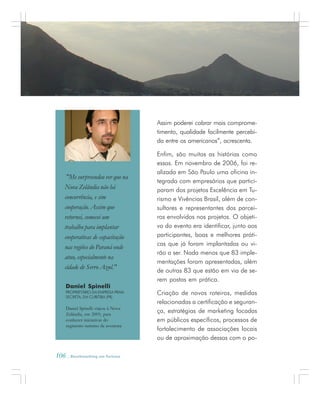 106 . Benchmarking em Turismo
Daniel Spinelli
PROPRIETÁRIO DA EMPRESA PRAIA
SECRETA, EM CURITIBA (PR)
Daniel Spinelli viajou à Nova
Zelândia, em 2005, para
conhecer iniciativas do
segmento turismo de aventura
"Me surpreendeu ver que na
Nova Zelândia não há
concorrência, e sim
cooperação. Assim que
retornei, comecei um
trabalho para implantar
cooperativas de capacitação
nas regiões do Paraná onde
atuo, especialmente na
cidade de Serro Azul."
Assim poderei cobrar mais comprome-
timento, qualidade facilmente percebi-
da entre os americanos”, acrescenta.
Enfim, são muitas as histórias como
essas. Em novembro de 2006, foi re-
alizada em São Paulo uma oficina in-
tegrada com empresários que partici-
param dos projetos Excelência em Tu-
rismo e Vivências Brasil, além de con-
sultores e representantes dos parcei-
ros envolvidos nos projetos. O objeti-
vo do evento era identificar, junto aos
participantes, boas e melhores práti-
cas que já foram implantadas ou vi-
rão a ser. Nada menos que 83 imple-
mentações foram apresentadas, além
de outras 83 que estão em via de se-
rem postas em prática.
Criação de novos roteiros, medidas
relacionadas a certificação e seguran-
ça, estratégias de marketing focadas
em públicos específicos, processos de
fortalecimento de associações locais
ou de aproximação dessas com o po-
 