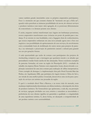 A P R E N D E N D O C O M A S M E L H O R E S E X P E R I Ê N C I A S . 109
vamos também grande intercâmbio entre os próprios empresários participantes.
Esse é o momento em que costumo chamar de “momento em que a ficha cai”,
quando todos percebem as inúmeras possibilidades de inovar, de oferecer serviços
e produtos turísticos com maior valor agregado, de se posicionar diferentemente
da concorrência e se destacar perante seus clientes.
E assim, enquanto turistas transformam suas viagens em lembranças posteriores,
nossos empresários transformam essas vivências em ponto de partida para a mu-
dança. É no retorno às suas localidades, com a bagagem cheia de conhecimentos,
que nossos empresários embarcam em uma nova jornada: agora com o foco nos
negócios e nas possibilidades de aprimoramento de seus serviços, de envolvimento
com a comunidade local, de mobilização de outros atores para projetos de parce-
ria, e na valorização e preservação do patrimônio natural e cultural para garantir
seu uso por gerações futuras.
A cada oportunidade que tenho de contato com participantes dos projetos de
benchmarking, comprovo que a mensagem que queríamos incutir e as atitudes que
pretendíamos mudar foram tarefas de fato alcançadas. Temos excelentes exemplos
de parcerias formadas, tal como na região de Pirenópolis (GO) – resultado do
trabalho da empresa Drena Turismo com empresários locais, desenvolvendo a ex-
ploração sustentável de uma área comum para realização de trilhas interpretativas.
Outro exemplo de destaque é a implementação feita pelo Hotel Fazenda Baía das
Pedras, em Aquidauana (MS), que participou da viagem técnica à África do Sul e,
em virtude de uma melhor prática vivenciada, desenvolveu uma escola para a pres-
tação de serviços em turismo nas pousadas da região.
E qual é o resultado disso? Para a Braztoa, e na nossa visão de mercado, essas
mudanças implementadas determinam, em última instância, o desempenho da oferta
de produtos turísticos. Ter fornecedores que aprimoram, a cada dia, sua prestação
de serviços, agregam atividades aos seus roteiros e entendem as necessidades e
preferências de seus clientes significa ter garantidas a qualidade e a singularidade
de uma experiência turística. E, dessa forma, ter alcançado a competitividade de
um produto turístico com sustentabilidade.
 