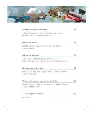 Sonhos, desejos e destinos 66
A T R A N S F O R M A Ç Ã O D E U M R OT E I R O D E V I A G E M
E M P R O C E S S O D E A P R E N D I Z A G E M
Diário de bordo 74
E X P E R I Ê N C I A S M A R C A N T E S V I V I D A S N O B R A S I L
E N O M U N D O
Álbum de viagem 86
C O M O O S E M P R E S Á R I O S C O M PA R T I L H A R A M
I N F O R M A Ç Õ E S E M S U A S R E S P E C T I V A S C O M U N I D A D E S
Na bagagem de volta 94
O I M PA C T O D A S M U D A N Ç A S G E R A D A S P E L O S N O V O S
C O N H E C I M E N T O S
Check-out: um novo ponto de partida 110
O Q U E A E Q U I P E T É C N I C A A P R E N D E U E R E F O R M U L O U
A C A D A E X P E R I Ê N C I A
... E a viagem continua 120
P O S F Á C I O
 