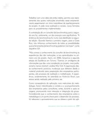 A P R E N D E N D O C O M A S M E L H O R E S E X P E R I Ê N C I A S . 111
Trabalhar com uma idéia até então inédita, permitiu aos repre-
sentantes das quatro instituições envolvidas nesse empreendi-
mento experimentar um ritmo instantâneo de aperfeiçoamento
do projeto. A cada nova avaliação e revisão, novos formatos
para os procedimentos implementados.
A contratação de um consultor de benchmarking para o segun-
do ano foi, certamente, um dos avanços mais significativos. “A
dinâmica do benchmarking foi muito mais detalhada na segun-
da edição. Quando fizemos a primeira viagem, para a Costa
Rica, não tínhamos conhecimento de todas as possibilidades
que as ferramentas de benchmarking poderiam nos trazer”, conta
Jaqueline Gil.
“Nós unimos o conhecimento do consultor de benchmarking às
experiências das três instituições, e aos aprendizados no pri-
meiro ano do projeto. Assim, em 2006, lançamos a segunda
edição do Excelência em Turismo. Tivemos um amálgama de
informações que deu uma compleição ao projeto, mais profis-
sional e menos intuitiva”, analisa Vitor Cid. A organização des-
se conhecimento provocou mudanças que afetaram desde o
material produzido para preparação dos empresários partici-
pantes, até processos de avaliação e multiplicação. A experi-
ência, evidentemente, foi estendida ao Vivências Brasil, que
estava sendo realizado pela primeira vez.
Como conseqüência da aplicação mais meticulosa da meto-
dologia, foram intensificados o contato e o acompanhamento
dos empresários pelos consultores, antes, durante e após as
viagens, promovendo mais interação e integração do grupo.
Considerando que o conhecimento dos empresários sobre a
metodologia é um ponto chave para o desenrolar do processo,
foi relevante o aproveitamento que se obteve a partir da apli-
 