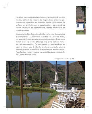112 . Benchmarking em Turismo
cação do treinamento em benchmarking na reunião de pactua-
lização, realizada às vésperas da viagem. Esses encontros ga-
nharam em conteúdo e em dinâmica, dando oportunidade de
se fazer um pré-teste com os questionários – os empresários
faziam simulações do preenchimento, usando informações da
própria empresa.
Mudanças também foram introduzidas no formato das apostilas
e questionários. O Caderno de Subsídios e o Diário de Bordo,
por exemplo, foram reunidos em um único volume, de tamanho
menor, o que fez enorme diferença para o uso efetivo e manu-
seio pelos empresários. Os participantes podiam levá-lo na vi-
agem e tinham tudo à mão. Se precisavam consultar alguma
informação sobre o destino ou fazer anotações, estava tudo ali.
“Isso facilitou muito, inclusive na consolidação do relatório fi-
nal”, conta Monica Samia.
Hotel fazenda no Vale do Café (RJ)
 