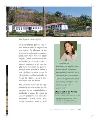 A P R E N D E N D O C O M A S M E L H O R E S E X P E R I Ê N C I A S . 113
Maria Isabel de Arruda
PROPRIETÁRIA DA FAZENDA
SANTO ANTÔNIO DA BOA VISTA, EM ITU (SP)
Maria Isabel Scarpa viajou ao Vale do
Café (RJ), em 2006, para conhecer
iniciativas do segmento turismo rural
“A experiência em
benchmarking beneficia a todos,
pode ser aplicada até mesmo a
produtores rurais que ainda não se
aventuraram pelo lado do turismo.
Depois de tudo que observei, voltei
mais criativa, mais segura e mais
convencida de que estou no
caminho certo.”
Os questionários, por sua vez, fo-
ram reestruturados e organizados
por tópicos. Os relatórios de pre-
enchimento se tornaram mais con-
cisos, com maior foco nas obser-
vações. Como conseqüência des-
sas mudanças, os participantes da
viagem passaram a ter uma no-
ção muito mais exata do que inte-
ressava saber durante as visitas, o
que colaborou inclusive para a di-
nâmica das reuniões realizadas ao
longo da viagem e para a siste-
matização dos resultados.
Mas uma das mudanças mais sig-
nificativas foi a instituição da via-
gem precursora, que possibilitou a
validação e ajustes do roteiro de
viagem proposto pelo consultor
nacional. Fátima Tropia, que,
como consultora, viveu as duas
Hotel fazenda no Vale do Café (RJ)
 