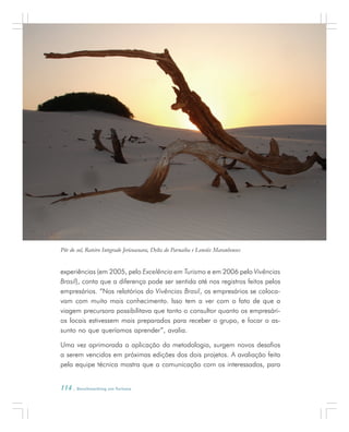 114 . Benchmarking em Turismo
experiências (em 2005, pelo Excelência em Turismo e em 2006 pelo Vivências
Brasil), conta que a diferença pode ser sentida até nos registros feitos pelos
empresários. “Nos relatórios do Vivências Brasil, os empresários se coloca-
vam com muito mais conhecimento. Isso tem a ver com o fato de que a
viagem precursora possibilitava que tanto o consultor quanto os empresári-
os locais estivessem mais preparados para receber o grupo, e focar o as-
sunto no que queríamos aprender”, avalia.
Uma vez aprimorada a aplicação da metodologia, surgem novos desafios
a serem vencidos em próximas edições dos dois projetos. A avaliação feita
pela equipe técnica mostra que a comunicação com os interessados, para
Pôr do sol, Roteiro Integrado Jericoacoara, Delta do Parnaíba e Lencóis Maranhenses
 