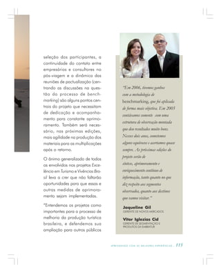 A P R E N D E N D O C O M A S M E L H O R E S E X P E R I Ê N C I A S . 115
seleção dos participantes, a
continuidade do contato entre
empresários e consultores no
pós-viagem e a dinâmica das
reuniões de pactualização (cen-
trando as discussões na ques-
tão do processo de bench-
marking) são alguns pontos cen-
trais do projeto que necessitam
de dedicação e acompanha-
mento para constante aprimo-
ramento. Também será neces-
sário, nas próximas edições,
mais agilidade na produção dos
materiais para as multiplicações
após o retorno.
O ânimo generalizado de todos
os envolvidos nos projetos Exce-
lência em Turismo e Vivências Bra-
sil leva a crer que não faltarão
oportunidades para que essas e
outras medidas de aprimora-
mento sejam implementadas.
“Entendemos os projetos como
importantes para o processo de
melhoria da produção turística
brasileira, e defendemos sua
ampliação para outros públicos
“Em 2006, tivemos ganhos
com a metodologia de
benchmarking, que foi aplicada
de forma mais objetiva. Em 2005
contávamos somente com uma
estrutura de observação montada
que deu resultados muito bons.
Nesses dois anos, cometemos
alguns equívocos e acertamos quase
sempre. As próximas edições do
projeto serão de
síntese, aprimoramento e
enriquecimento contínuo de
informação, tanto quanto no que
diz respeito aos segmentos
observados, quanto aos destinos
que vamos visitar.”
Jaqueline Gil
GERENTE DE NOVOS MERCADOS
Vitor Iglezias Cid
GERENTE DE SEGMENTAÇÃO E
PRODUTOS DA EMBRATUR
 