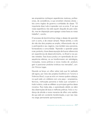 A P R E N D E N D O C O M A S M E L H O R E S E X P E R I Ê N C I A S . 117
ses empresários conheçam experiências maduras, profissi-
onais, de consistência, e que envolvem diversos atores –
tais como órgãos de governo e entidades de classe. “O
importante disso tudo é aprender com os erros. É ver que
nossa experiência não está aquém daquela do país visita-
do, mas ter disposição para agregar coisas boas ao nosso
trabalho”, conclui.
O processo de benchmarking instiga o desejo de aprender
com o outro, e de crescer sempre. Nesse sentido, o ciclo
de vida dos dois projetos se amplia, influenciando não só
o participante e seu negócio, mas também seus parceiros,
fornecedores e comunidade. “Aprender a aprender passa
a ser, portanto, chave dessa equação de buscar referenciais
em experiências de desenvolvimento, no Brasil e nos pa-
íses visitados. Essa busca produz um aprendizado de con-
sequências efetivas, ao se transformarem em estratégias,
inovações, novas práticas e novos modos de produzir,
gerir e posicionar produtos turísticos nos mercados”, con-
clui Vinicius Lages.
Quando se lança um olhar sobre tudo que foi realizado
até agora, por meio dos projetos Excelência em Turismo e
Vivências Brasil, o que se vê é um imenso quebra-cabeças,
no qual cada um colabora com uma peça – empresários,
técnicos, instituições parceiras e todos que compõem o
trade turístico, onde se refletem os principais ganhos dessa
iniciativa. Para todos eles, o aprendizado obtido vai além
das observações de boas e melhores práticas. Inclui a mu-
dança de atitude e novas maneiras de olhar uma realida-
de que está em constante transformação, e por isso mes-
mo exige permanente aprimoramento.
 