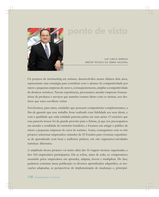 118 . Benchmarking em Turismo
LUIZ CARLOS BARBOZA
DIRETOR TÉCNICO DO SEBRAE NACIONAL
Os projetos de benchmarking em turismo, desenvolvidos nesses últimos dois anos,
representam uma estratégia para contribuir com o alcance de competitividade por
micro e pequenas empresas do setor e, conseqüentemente, ampliar a competitividade
de destinos turísticos. Nessas experiências, procuramos atender empresas fornece-
doras de produtos e serviços que mantêm contato direto com os turistas, nos des-
tinos que estes escolhem visitar.
Envolvemos, para tanto, entidades que possuem competências complementares, a
fim de garantir que esse trabalho fosse realizado com fidelidade aos seus ideais, e
com a qualidade que cada entidade parceira prima em suas ações. O exercício que
essa parceria trouxe foi de grande proveito para o Sebrae, já que nos preocupamos
em atender a totalidade do território brasileiro, e focamos em atingir o público de
micro e pequenas empresas do setor do turismo. Assim, conseguimos com os três
projetos selecionar empresários oriundos de 25 Estados para vivenciar experiênci-
as de aprendizado com boas e melhores práticas, em oito segmentos/atividades
turísticas diferentes.
A amplitude desses projetos vai muito além das 16 viagens técnicas organizadas, e
dos 164 empresários participantes. Ela se refere, antes de tudo, ao compromisso
assumido pelos empresários em aprender, adaptar, inovar e multiplicar. De fato,
pudemos constatar nessa publicação os diversos aprendizados adquiridos, as ino-
vações adaptadas, as perspectivas de implementação de mudanças e, principal-
ponto de vista
 