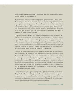 A P R E N D E N D O C O M A S M E L H O R E S E X P E R I Ê N C I A S . 119
mente, a capacidade de multiplicar e disseminar as boas e melhores práticas assi-
miladas durante as viagens técnicas.
A disseminação desse conhecimento representa, provavelmente, a maior capaci-
dade de capilaridade desses projetos, já que os empresários participantes atuam
como agentes de mudança, em suas localidades, promovendo oficinas, reuniões e
palestras para diversos públicos, mas essencialmente para outros empresários lo-
cais. Nossas estimativas de público atingido por ações de multiplicação vêm sendo
alcançadas, pois contamos com esse compromisso tão valioso, que se reflete e se
consolida na parceria público-privada.
Do ponto de vista do Sebrae, esse potencial de amplitude é muito relevante. Tra-
balhamos com uma lógica descentralizada, de atuação local e desenvolvimento
regional. O desempenho dos empresários participantes converge, portanto, para as
ações de desenvolvimento do setor, capitaneadas pelas unidades estaduais. Assim,
temos à nossa frente inúmeras possibilidades de trabalho em parceria com micro e
pequenas empresas do turismo – modelo base de atuação desta instituição no de-
senvolvimento da oferta turística de qualidade e competitiva.
Fico feliz em constatar também que essa experiência representou um grande apren-
dizado em termos de capacitação, pois trabalhamos com inovações metodológicas
de técnicas de benchmarking, pouco avançadas no setor do turismo. Dessa forma,
pudemos aproveitar na esfera técnica, de gestão de projetos, muitos conhecimen-
tos adquiridos sobre modelos de organização de segmentos e de destinos turísticos
reconhecidos internacionalmente por boas e melhores práticas. Essa oportunidade
nos permite refletir sobre nossos próprios modelos de gestão de destinos e traba-
lhos de desenvolvimento local, para realizar ajustes e aprimoramentos constantes
na nossa forma de fazer o turismo.
Conseguimos alcançar o que nos propusemos, principalmente em relação à mu-
dança de olhar do empresário, para um olhar investigativo, curioso, ávido por co-
nhecimento e oportunidades de inovação. Resta-nos agora, como técnicos e
gestores, aproveitarmos esse momento para as possibilidades de crescimento con-
junto e alinhado, fortalecendo o setor de turismo nacional.
 