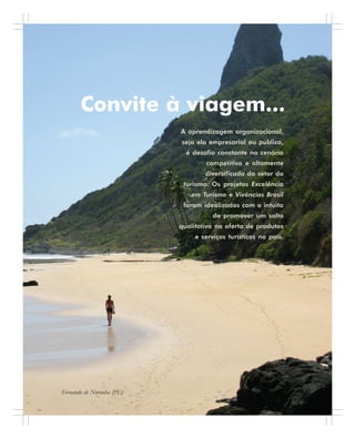 12 . Benchmarking em Turismo
Convite à viagem...
A aprendizagem organizacional,
seja ela empresarial ou pública,
é desafio constante no cenário
competitivo e altamente
diversificado do setor do
turismo. Os projetos Excelência
em Turismo e Vivências Brasil
foram idealizados com o intuito
de promover um salto
qualitativo na oferta de produtos
e serviços turísticos no país.
Fernando de Noronha (PE)
 