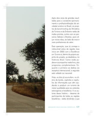 A P R E N D E N D O C O M A S M E L H O R E S E X P E R I Ê N C I A S . 121
Após dois anos de grandes resul-
tados para o constante aprimora-
mento e profissionalização da ati-
vidade turística no Brasil, os proje-
tos de benchmarking do Ministério
do Turismo e da Embratur estão de
malas prontas, juntos com os par-
ceiros Sebrae e Braztoa, para al-
çar novos vôos, ao lado de mais e
mais profissionais do setor.
Essa operação, que já carrega o
indiscutível status de regular, teve
início em 2005 com o Excelência
em Turismo e, dentro do próprio es-
pírito do projeto, se desdobrou no
Vivências Brasil. Como vocês pu-
deram acompanhar neste livro, são
programas complementares. En-
quanto o primeiro se dedica ao
receptivo internacional, o segundo
está voltado ao nacional.
Hoje, os dois já acumulam, no di-
ário de bordo, capítulos e capítu-
los de informações que vêm aju-
dando a produzir um turismo de
maior qualidade para os visitantes
estrangeiros e brasileiros. E os au-
tores dessa história – dezenas de
participantes de todas as regiões
brasileiras – estão dividindo o que
África do Sul
 