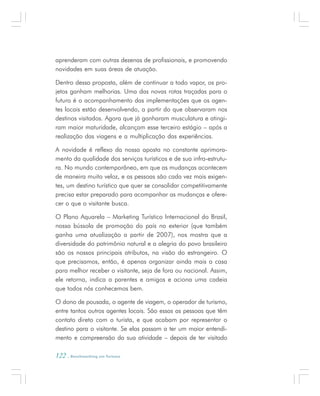 122 . Benchmarking em Turismo
aprenderam com outras dezenas de profissionais, e promovendo
novidades em suas áreas de atuação.
Dentro dessa proposta, além de continuar a todo vapor, os pro-
jetos ganham melhorias. Uma das novas rotas traçadas para o
futuro é o acompanhamento das implementações que os agen-
tes locais estão desenvolvendo, a partir do que observaram nos
destinos visitados. Agora que já ganharam musculatura e atingi-
ram maior maturidade, alcançam esse terceiro estágio – após a
realização das viagens e a multiplicação das experiências.
A novidade é reflexo da nossa aposta no constante aprimora-
mento da qualidade dos serviços turísticos e de sua infra-estrutu-
ra. No mundo contemporâneo, em que as mudanças acontecem
de maneira muito veloz, e as pessoas são cada vez mais exigen-
tes, um destino turístico que quer se consolidar competitivamente
precisa estar preparado para acompanhar as mudanças e ofere-
cer o que o visitante busca.
O Plano Aquarela – Marketing Turístico Internacional do Brasil,
nossa bússola de promoção do país no exterior (que também
ganha uma atualização a partir de 2007), nos mostra que a
diversidade do patrimônio natural e a alegria do povo brasileiro
são os nossos principais atributos, na visão do estrangeiro. O
que precisamos, então, é apenas organizar ainda mais a casa
para melhor receber o visitante, seja de fora ou nacional. Assim,
ele retorna, indica a parentes e amigos e aciona uma cadeia
que todos nós conhecemos bem.
O dono de pousada, o agente de viagem, o operador de turismo,
entre tantos outros agentes locais. São essas as pessoas que têm
contato direto com o turista, e que acabam por representar o
destino para o visitante. Se elas passam a ter um maior entendi-
mento e compreensão da sua atividade – depois de ter visitado
 