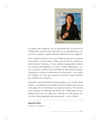 A P R E N D E N D O C O M A S M E L H O R E S E X P E R I Ê N C I A S . 123
Jeanine Pires
PRESIDENTE DA EMBRATUR
um destino de excelência, de ter participado de uma oficina de
multiplicação, ou de ter sido treinada por um profissional que via-
jou com os projetos – podem executar melhorias em seus negócios.
Enfim, podemos resumir tudo o que dissemos até aqui em apenas
uma palavra: conhecimento. É disso que se trata os projetos de
benchmarking. Conhecer, in loco, práticas consagradas de desti-
nos turísticos de excelência, nos mais variados segmentos e, as-
sim, promover a melhoria da qualidade da oferta local. Somente
a experiência vivida se transforma em conhecimento – com poder
de mudança. E é isso que queremos continuar proporcionando
aos profissionais brasileiros.
O grande e principal objetivo desses projetos é, sem dúvida, fazer
circular o conhecimento por todas as partes do Brasil, para que se
torne algo útil e transformador nos destinos turísticos. Por meio de
novas viagens, da realização de oficinas de multiplicação, da pu-
blicação de livros como este, que vocês têm em mãos agora, va-
mos fazer dessa expedição algo sensacional – como o Brasil.
Jeanine Pires
 