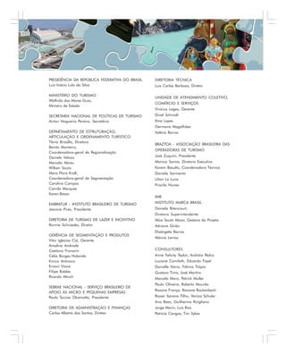 PRESIDÊNCIA DA REPÚBLICA FEDERATIVA DO BRASIL
Luiz Inácio Lula da Silva
MINISTÉRIO DO TURISMO
Walfrido dos Mares Guia,
Ministro de Estado
SECRETARIA NACIONAL DE POLÍTICAS DE TURISMO
Airton Nogueira Pereira, Secretário
DEPARTAMENTO DE ESTRUTURAÇÃO,
ARTICULAÇÃO E ORDENAMENTO TURÍSTICO
Tânia Brizolla, Diretora
Benita Monteiro,
Coordenadora-geral de Regionalização
Daniele Velozo
Marcelo Abreu
Wilken Souto
Mara Flora Krall,
Coordenadora-geral de Segmentação
Carolina Campos
Camila Marques
Karen Basso
EMBRATUR - INSTITUTO BRASILEIRO DE TURISMO
Jeanine Pires, Presidente
DIRETORIA DE TURISMO DE LAZER E INCENTIVO
Ronnie Schroeder, Diretor
GERÊNCIA DE SEGMENTAÇÃO E PRODUTOS
Vitor Iglezias Cid, Gerente
Amalina Andrade
Caetana Franarin
Célia Borges Holanda
Enrico Antinoro
Ernani Viana
Filipe Robles
Ricardo Attuch
SEBRAE NACIONAL - SERVIÇO BRASILEIRO DE
APOIO ÀS MICRO E PEQUENAS EMPRESAS
Paulo Tarciso Okamotto, Presidente
DIRETORIA DE ADMINISTRAÇÃO E FINANÇAS
Carlos Alberto dos Santos, Diretor
DIRETORIA TÉCNICA
Luiz Carlos Barboza, Diretor
UNIDADE DE ATENDIMENTO COLETIVO,
COMÉRCIO E SERVIÇOS
Vinícius Lages, Gerente
Dival Schmidt
Ilma Lopes
Germana Magalhães
Valéria Barros
BRAZTOA - ASSOCIAÇÃO BRASILEIRA DAS
OPERADORAS DE TURISMO
José Zuquim, Presidente
Monica Samia, Diretora Executiva
Karem Basulto, Coordenadora Técnica
Daniela Sarmento
Lilian La Luna
Priscila Nunes
IMB
INSTITUTO MARCA BRASIL
Daniela Bitencourt,
Diretora Superintendente
Alice Souto Maior, Gestora do Projeto
Adriana Girão
Elisângela Barros
Márcia Lemos
CONSULTORES
Anne Felicity Taylor, Andréia Pedro
Luciane Camilotti, Eduardo Fayet
Danielle Novis, Fátima Trópia
Gustavo Timo, José Martins
Marcela Moro, Patrick Muller
Paulo Oliveira, Roberto Mourão
Rosana França, Rosiane Rockenbach
Rosier Saraiva Filho, Vaniza Schuler
Ana Baez, Guilhermo Ricigliano
Jorge Marin, Luis Rios
Patrícia Cangas, Tim Sykes
 