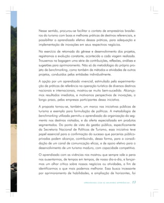 A P R E N D E N D O C O M A S M E L H O R E S E X P E R I Ê N C I A S . 13
Nesse sentido, procurou-se facilitar o contato de empresários brasilei-
ros do turismo com boas e melhores práticas de destinos referenciais, e
possibilitar o aprendizado efetivo dessas práticas, para adequação e
implementação de inovações em seus respectivos negócios.
No exercício de retomada da gênese e desenvolvimento dos projetos,
registramos a evolução constante, acontecida a cada viagem realizada.
Trouxemos na bagagem uma série de contribuições, reflexões, análises e
sugestões para aprimoramento. Não só da metodologia do próprio pro-
jeto de benchmarking, como também de métodos e atividades de outros
projetos, conduzidos pelas entidades individualmente.
A opção por um aprendizado vivencial, estimulado pela experimenta-
ção de práticas de referência na operação turística de diversos destinos
nacionais e internacionais, mostrou-se muito bem-sucedida. Alcança-
mos resultados imediatos, e motivamos perspectivas de inovações, a
longo prazo, pelas empresas participantes dessa iniciativa.
A proposta tornou-se, também, um marco nas iniciativas públicas de
turismo e exemplo para formulação de políticas. A metodologia de
benchmarking utilizada permitiu o aprendizado da organização do seg-
mento nos destinos visitados, e da oferta especializada em produtos
segmentados. Do ponto de vista da gestão pública, especificamente
da Secretaria Nacional de Políticas de Turismo, essa iniciativa teve
papel essencial para a confirmação do sucesso que parcerias público-
privadas podem alcançar, contribuindo, dessa forma, para a consoli-
dação de um canal de comunicação eficaz, e de apoio efetivo para o
desenvolvimento de um turismo maduro, com capacidade competitiva.
O aprendizado com as vivências nos mostrou que sempre vale a pena
nos ausentarmos, de tempos em tempos, de nosso dia-a-dia, e lançar-
mos um olhar crítico sobre nossos negócios ou atividades, a fim de
identificarmos o que mais podemos melhorar. Essa busca incessante
por aprimoramento de habilidades, e ampliação de horizontes, foi
 