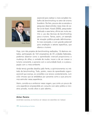 14 . Benchmarking em Turismo
essencial para realizar o mais completo tra-
balho de benchmarking no setor de turismo
brasileiro. De fato, poucos são os estudos e
pesquisas desenvolvidos nessa área do sa-
ber (e do fazer). Kozak (2000), pesquisador
dedicado a esse tema, afirma ser muito res-
trito o uso das técnicas de benchmarking
para o turismo. Temos, assim, um exemplo
de atuação público-privada definitivamen-
te mais avançada, e com grande potencial
para ampliação a setores específicos, que
abarca o turismo.
Hoje, com três projetos de benchmarking realizados, 16 destinos visi-
tados, participação de 164 empresários de 25 unidades federadas,
podemos observar como o aprendizado vivencial proporcionou a
mudança do olhar, a vontade de mudar, inovar e de ver crescer o
turismo consciente, a parceria com a comunidade local, e a preocu-
pação com o meio-ambiente.
Ainda temos grandes desafios pela frente, e aprimoramentos no mé-
todo de benchmarking. Tudo, porém, nasce do aprendizado organi-
zacional que avança, se consolida e se renova constantemente, num
ciclo virtuoso que se estabelece por parcerias como a que procura-
mos estimular nessa experiência.
Assim, convido-os a embarcar nessa viagem, que conta um pouco de
uma experiência empreendida em conjunto com setor público e inici-
ativa privada, mundo afora e país adentro...
Airton Pereira
SECRETÁRIO NACIONAL DE POLÍTICAS DE TURISMO DO MINISTÉRIO DO TURISMO
Airton Pereira
 
