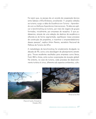 A P R E N D E N D O C O M A S M E L H O R E S E X P E R I Ê N C I A S . 17
Foi assim que, no escopo de um acordo de cooperação técnica
entre Sebrae e MTur/Embratur, envolvendo 11 projetos voltados
ao turismo, surgiu a idéia do Excelência em Turismo – Aprenden-
do com as Melhores Experiências Internacionais. “A idéia era apli-
car o benchmarking ao turismo, por meio de viagens de grupos
formados, inicialmente, por empresas de receptivo. E que pu-
déssemos, através de uma seleção de destinos de excelência e
olhando-os de forma segmentada, aperfeiçoar nosso processo
de construção de propósitos, e incentivar o empreendedorismo
dessas pessoas”, explica Airton Pereira, secretário Nacional de
Políticas de Turismo do MTur.
A metodologia de benchmarking foi amplamente divulgada na
década de 90, como uma abordagem de planejamento estraté-
gico. Trouxe excelentes resultados para empresas como Xerox,
Ford, IBM e Amex, entre outras corporações de atuação global.
No entanto, no caso do turismo, cada processo de desenvolvi-
mento turístico é único, diferente sob aspectos ambientais, cultu-
Praia do Sancho, Fernando de
Noronha (PE)
Pôr do sol no Peru
 