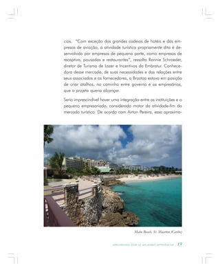 A P R E N D E N D O C O M A S M E L H O R E S E X P E R I Ê N C I A S . 19
cios. “Com exceção das grandes cadeias de hotéis e das em-
presas de aviação, a atividade turística propriamente dita é de-
senvolvida por empresas de pequeno porte, como empresas de
receptivo, pousadas e restaurantes”, ressalta Ronnie Schroeder,
diretor de Turismo de Lazer e Incentivos da Embratur. Conhece-
dora desse mercado, de suas necessidades e das relações entre
seus associados e os fornecedores, a Braztoa estava em posição
de criar atalhos, no caminho entre governo e os empresários,
que o projeto queria alcançar.
Seria imprescindível haver uma integração entre as instituições e o
pequeno empresariado, considerado motor da atividade-fim do
mercado turístico. De acordo com Airton Pereira, essa aproxima-
Maho Beach, St. Maarten (Caribe)
 