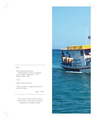 Todos os direitos reservados ao Sebrae Nacional.
Nenhuma parte desta edição poderá ser utilizada ou
reproduzida sem a autorização da editora.
B457
Brasil. Ministério do Turismo.
Benchmarking em turismo : aprendendo
com as melhores experiências. – 1. ed. –
Brasília : Sebrae , 2007.
124 p.
ISBN: 978-85-7333-430-2
1.Pontos turísticos 2. Viagens I. Braztoa. II.
Sebrae. III. Título.
CDU - 379.85
 