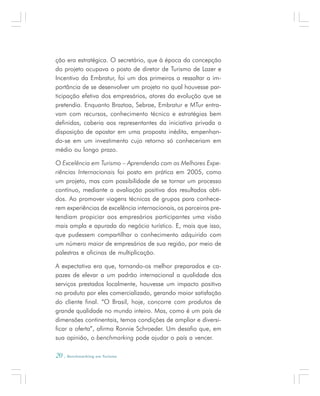 20 . Benchmarking em Turismo
ção era estratégica. O secretário, que à época da concepção
do projeto ocupava o posto de diretor de Turismo de Lazer e
Incentivo da Embratur, foi um dos primeiros a ressaltar a im-
portância de se desenvolver um projeto no qual houvesse par-
ticipação efetiva dos empresários, atores da evolução que se
pretendia. Enquanto Braztoa, Sebrae, Embratur e MTur entra-
vam com recursos, conhecimento técnico e estratégias bem
definidas, caberia aos representantes da iniciativa privada a
disposição de apostar em uma proposta inédita, empenhan-
do-se em um investimento cujo retorno só conheceriam em
médio ou longo prazo.
O Excelência em Turismo – Aprendendo com as Melhores Expe-
riências Internacionais foi posto em prática em 2005, como
um projeto, mas com possibilidade de se tornar um processo
contínuo, mediante a avaliação positiva dos resultados obti-
dos. Ao promover viagens técnicas de grupos para conhece-
rem experiências de excelência internacionais, os parceiros pre-
tendiam propiciar aos empresários participantes uma visão
mais ampla e apurada do negócio turístico. E, mais que isso,
que pudessem compartilhar o conhecimento adquirido com
um número maior de empresários de sua região, por meio de
palestras e oficinas de multiplicação.
A expectativa era que, tornando-os melhor preparados e ca-
pazes de elevar a um padrão internacional a qualidade dos
serviços prestados localmente, houvesse um impacto positivo
no produto por eles comercializado, gerando maior satisfação
do cliente final. “O Brasil, hoje, concorre com produtos de
grande qualidade no mundo inteiro. Mas, como é um país de
dimensões continentais, temos condições de ampliar e diversi-
ficar a oferta”, afirma Ronnie Schroeder. Um desafio que, em
sua opinião, o benchmarking pode ajudar o país a vencer.
 