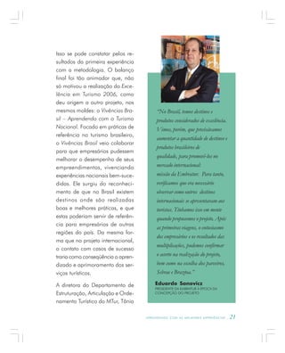 A P R E N D E N D O C O M A S M E L H O R E S E X P E R I Ê N C I A S . 21
Isso se pode constatar pelos re-
sultados da primeira experiência
com a metodologia. O balanço
final foi tão animador que, não
só motivou a realização do Exce-
lência em Turismo 2006, como
deu origem a outro projeto, nos
mesmos moldes: o Vivências Bra-
sil – Aprendendo com o Turismo
Nacional. Focado em práticas de
referência no turismo brasileiro,
o Vivências Brasil veio colaborar
para que empresários pudessem
melhorar o desempenho de seus
empreendimentos, vivenciando
experiências nacionais bem-suce-
didas. Ele surgiu do reconheci-
mento de que no Brasil existem
destinos onde são realizadas
boas e melhores práticas, e que
estas poderiam servir de referên-
cia para empresários de outras
regiões do país. Da mesma for-
ma que no projeto internacional,
o contato com casos de sucesso
traria como conseqüência o apren-
dizado e aprimoramento dos ser-
viços turísticos.
A diretora do Departamento de
Estruturação, Articulação e Orde-
namento Turístico do MTur, Tânia
Eduardo Sanovicz
PRESIDENTE DA EMBRATUR À ÉPOCA DA
CONCEPÇÃO DO PROJETO
“No Brasil, temos destinos e
produtos considerados de excelência.
Vimos, porém, que precisávamos
aumentar a quantidade de destinos e
produtos brasileiros de
qualidade, para promovê-los no
mercado internacional:
missão da Embratur. Para tanto,
verificamos que era necessário
observar como outros destinos
internacionais se apresentavam aos
turistas. Tínhamos isso em mente
quando propusemos o projeto. Após
as primeiras viagens, o entusiasmo
dos empresários e os resultados das
multiplicações, pudemos confirmar
o acerto na realização do projeto,
bem como na escolha dos parceiros,
Sebrae e Braztoa.”
 