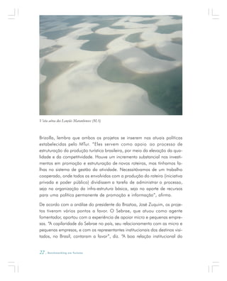 22 . Benchmarking em Turismo
Brizolla, lembra que ambos os projetos se inserem nas atuais políticas
estabelecidas pelo MTur. “Eles servem como apoio ao processo de
estruturação da produção turística brasileira, por meio da elevação da qua-
lidade e da competitividade. Houve um incremento substancial nos investi-
mentos em promoção e estruturação de novos roteiros, mas tínhamos fa-
lhas no sistema de gestão da atividade. Necessitávamos de um trabalho
cooperado, onde todos os envolvidos com a produção do roteiro (iniciativa
privada e poder público) dividissem a tarefa de administrar o processo,
seja na organização da infra-estrutura básica, seja no aporte de recursos
para uma política permanente de promoção e informação”, afirma.
De acordo com a análise do presidente da Braztoa, José Zuquim, os proje-
tos tiveram vários pontos a favor. O Sebrae, que atuou como agente
fomentador, aportou com a experiência de apoiar micro e pequenas empre-
sas. “A capilaridade do Sebrae no país, seu relacionamento com as micro e
pequenas empresas, e com os representantes institucionais dos destinos visi-
tados, no Brasil, contaram a favor”, diz. “A boa relação institucional do
Vista aérea dos Lençóis Maranhenses (MA)
 