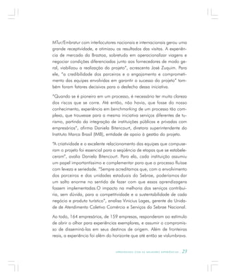 A P R E N D E N D O C O M A S M E L H O R E S E X P E R I Ê N C I A S . 23
MTur/Embratur com interlocutores nacionais e internacionais gerou uma
grande receptividade, e otimizou os resultados das visitas. A experiên-
cia de mercado da Braztoa, sobretudo em operacionalizar viagens e
negociar condições diferenciadas junto aos fornecedores de modo ge-
ral, viabilizou a realização do projeto”, acrescenta José Zuquim. Para
ele, “a credibilidade dos parceiros e o engajamento e comprometi-
mento das equipes envolvidas em garantir o sucesso do projeto” tam-
bém foram fatores decisivos para o desfecho dessa iniciativa.
“Quando se é pioneiro em um processo, é necessário ter muita clareza
dos riscos que se corre. Até então, não havia, que fosse do nosso
conhecimento, experiência em benchmarking de um processo tão com-
plexo, que trouxesse para a mesma iniciativa serviços diferentes de tu-
rismo, partindo da integração de instituições públicas e privadas com
empresários”, afirma Daniela Bitencourt, diretora superintendente do
Instituto Marca Brasil (IMB), entidade de apoio à gestão do projeto.
“A criatividade e o excelente relacionamento das equipes que compuse-
ram o projeto foi essencial para a seqüência de etapas que se estabele-
ceram”, avalia Daniela Bitencourt. Para ela, cada instituição assumiu
um papel importantíssimo e complementar para que o processo fluísse
com leveza e seriedade. “Sempre acreditamos que, com o envolvimento
dos parceiros e das unidades estaduais do Sebrae, poderíamos dar
um salto enorme no sentido de fazer com que essas aprendizagens
fossem implementadas.O impacto na melhoria dos serviços contribui-
ria, sem dúvida, para a competitividade e a sustentabilidade de cada
negócio e produto turístico”, analisa Vinicius Lages, gerente da Unida-
de de Atendimento Coletivo Comércio e Serviços do Sebrae Nacional.
Ao todo, 164 empresários, de 159 empresas, responderam ao estímulo
de abrir o olhar para experiências exemplares, e assumir o compromis-
so de disseminá-las em seus destinos de origem. Além de fronteiras
reais, a experiência foi além do horizonte que até então se vislumbrava.
 