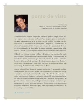 24 . Benchmarking em Turismo
Num mundo cada vez mais competitivo, aprender, aprender sempre, inovar, ino-
var sempre, passa a ser quase um ‘mantra’ que perpassa pessoas, instituições e
negócios. Não seria diferente no turismo, setor que também viu crescer, nas últi-
mas décadas, a concorrência em escala global. Ampliou-se a oferta turística na
chamada ‘era da abundância’. Vivemos um contexto de prateleira cheia de paco-
tes, de possibilidades de financiá-los, de canais multimídia para organizar infor-
mações e adquiri-los, de transportes intermodais e de melhorias infra-estruturais.
O Brasil, por meio das políticas públicas e da ação do trade turístico, fez opção
prioritária pelo turismo, definindo estratégias para ampliar a competitividade do
setor. Nesse sentido, verificou-se que temos um conjunto de fatores a serem me-
lhorados, além da própria ampliação da oferta quantitativa de novos destinos e
segmentos. Estabeleceu-se, então, uma estratégia de aprendizagem do tipo
benchmarking, de forma inaudita em tal escala no Brasil.
O setor industrial é um dos que já praticam benchmarking. O agronegócio também.
São segmentos que não têm o mesmo encadeamento do setor turístico, que se
caracteriza pela prestação ininterrupta de serviços. A cadeia de valor do turismo é
muito mais complexa. Lida com o intangível, o imaterial, onde os capitais huma-
no, social e natural constituem ativos essenciais, e mesmo a ‘base genética’, do
produto turístico. Foi necessário, então, promover uma adaptação das metodologias
existentes, e até propor uma experimentação. Assim, os projetos tiveram também
resultados adicionais. Contribuir para uma experimentação inovadora de
benchmarking no setor turístico.
VINICIUS LAGES
GERENTE DA UNIDADE DE ATENDIMENTO COLETIVO,
COMÉRCIO E SERVIÇOS DO SEBRAE NACIONAL
ponto de vista
 