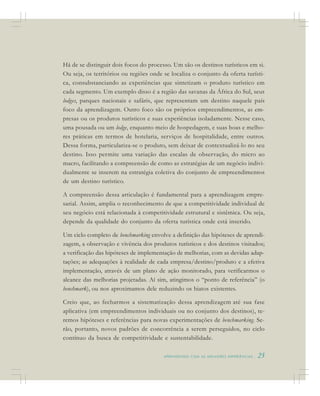 A P R E N D E N D O C O M A S M E L H O R E S E X P E R I Ê N C I A S . 25
Há de se distinguir dois focos do processo. Um são os destinos turísticos em si.
Ou seja, os territórios ou regiões onde se localiza o conjunto da oferta turísti-
ca, consubstanciando as experiências que sintetizam o produto turístico em
cada segmento. Um exemplo disso é a região das savanas da África do Sul, seus
lodges, parques nacionais e safáris, que representam um destino naquele país
foco da aprendizagem. Outro foco são os próprios empreendimentos, as em-
presas ou os produtos turísticos e suas experiências isoladamente. Nesse caso,
uma pousada ou um lodge, enquanto meio de hospedagem, e suas boas e melho-
res práticas em termos de hotelaria, serviços de hospitalidade, entre outros.
Dessa forma, particulariza-se o produto, sem deixar de contextualizá-lo no seu
destino. Isso permite uma variação das escalas de observação, do micro ao
macro, facilitando a compreensão de como as estratégias de um negócio indivi-
dualmente se inserem na estratégia coletiva do conjunto de empreendimentos
de um destino turístico.
A compreensão dessa articulação é fundamental para a aprendizagem empre-
sarial. Assim, amplia o reconhecimento de que a competitividade individual de
seu negócio está relacionada à competitividade estrutural e sistêmica. Ou seja,
depende da qualidade do conjunto da oferta turística onde está inserido.
Um ciclo completo de benchmarking envolve a definição das hipóteses de aprendi-
zagem, a observação e vivência dos produtos turísticos e dos destinos visitados;
a verificação das hipóteses de implementação de melhorias, com as devidas adap-
tações; as adequações à realidade de cada empresa/destino/produto e a efetiva
implementação, através de um plano de ação monitorado, para verificarmos o
alcance das melhorias projetadas. Aí sim, atingimos o “ponto de referência” (o
benchmark), ou nos aproximamos dele reduzindo os hiatos existentes.
Creio que, ao fecharmos a sistematização dessa aprendizagem até sua fase
aplicativa (em empreendimentos individuais ou no conjunto dos destinos), te-
remos hipóteses e referências para novas experimentações de benchmarking. Se-
rão, portanto, novos padrões de concorrência a serem perseguidos, no ciclo
contínuo da busca de competitividade e sustentabilidade.
 
