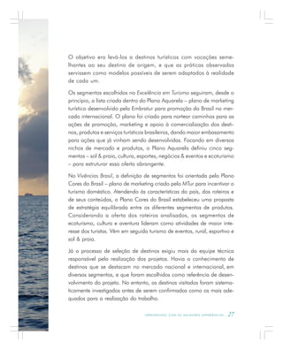 A P R E N D E N D O C O M A S M E L H O R E S E X P E R I Ê N C I A S . 27
O objetivo era levá-los a destinos turísticos com vocações seme-
lhantes ao seu destino de origem, e que as práticas observadas
servissem como modelos possíveis de serem adaptados à realidade
de cada um.
Os segmentos escolhidos no Excelência em Turismo seguiram, desde o
princípio, a lista criada dentro do Plano Aquarela – plano de marketing
turístico desenvolvido pela Embratur para promoção do Brasil no mer-
cado internacional. O plano foi criado para nortear caminhos para as
ações de promoção, marketing e apoio à comercialização dos desti-
nos, produtos e serviços turísticos brasileiros, dando maior embasamento
para ações que já vinham sendo desenvolvidas. Focando em diversos
nichos de mercado e produtos, o Plano Aquarela definiu cinco seg-
mentos – sol & praia, cultura, esportes, negócios & eventos e ecoturismo
– para estruturar essa oferta abrangente.
No Vivências Brasil, a definição de segmentos foi orientada pelo Plano
Cores do Brasil – plano de marketing criado pelo MTur para incentivar o
turismo doméstico. Atendendo às características do país, dos roteiros e
de seus conteúdos, o Plano Cores do Brasil estabeleceu uma proposta
de estratégia equilibrada entre os diferentes segmentos de produtos.
Considerando a oferta dos roteiros analisados, os segmentos de
ecoturismo, cultura e aventura lideram como atividades de maior inte-
resse dos turistas. Vêm em seguida turismo de eventos, rural, esportivo e
sol & praia.
Já o processo de seleção de destinos exigiu mais da equipe técnica
responsável pela realização dos projetos. Havia o conhecimento de
destinos que se destacam no mercado nacional e internacional, em
diversos segmentos, e que foram escolhidos como referência de desen-
volvimento do projeto. No entanto, os destinos visitados foram sistema-
ticamente investigados antes de serem confirmados como os mais ade-
quados para a realização do trabalho.
 