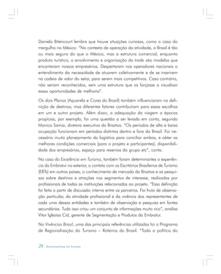 28 . Benchmarking em Turismo
Daniela Bitencourt lembra que houve situações curiosas, como o caso do
mergulho no México: “No contexto de operação da atividade, o Brasil é tão
ou mais seguro do que o México, mas a estrutura comercial, enquanto
produto turístico, o envolvimento e organização do trade são modelos que
encantaram nossos empresários. Despertaram nos operadores nacionais o
entendimento da necessidade de atuarem coletivamente e de se inserirem
na cadeia de valor do setor, para serem mais competitivos. Caso contrário,
não seriam reconhecidos, sem uma estrutura que os forçasse a visualizar
essas oportunidades de melhoria”.
Os dois Planos (Aquarela e Cores do Brasil) também influenciaram na defi-
nição de destinos, mas diferentes fatores contribuíram para essas escolhas
em um e outro projeto. Além disso, a adequação da viagem a épocas
propícias, por exemplo, foi uma questão a ser levada em conta, segundo
Monica Samia, diretora executiva da Braztoa. “Os períodos de alta e baixa
ocupação funcionam em períodos distintos dentro e fora do Brasil. Foi ne-
cessário muito planejamento da logística para conciliar ambos, e obter as
melhores condições comerciais (para o projeto e participantes), disponibili-
dade dos empresários, espaço para reservas do grupo etc”, conta.
No caso do Excelência em Turismo, também foram determinantes a experiên-
cia da Embratur no exterior, o contato com os Escritórios Brasileiros de Turismo
(EBTs) em outros países, o conhecimento de mercado da Braztoa e as pesqui-
sas sobre destinos e atrações nos segmentos de interesse, realizadas por
profissionais de todas as instituições relacionadas ao projeto. “Essa definição
foi feita a partir de discussão interna entre os parceiros. Foi fruto de observa-
ção particular, da atividade profissional e da vivência dos representantes de
cada uma dessas entidades e também de observação e pesquisa em fontes
secundárias. Tudo isso criou um conjunto de informações muito rico”, analisa
Vitor Iglezias Cid, gerente de Segmentação e Produtos da Embratur.
No Vivências Brasil, uma das principais referências utilizadas foi o Programa
de Regionalização do Turismo – Roteiros do Brasil. “Toda a política do
 