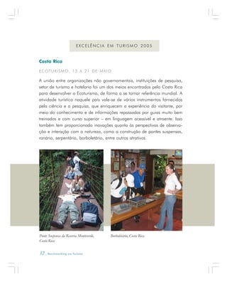 32 . Benchmarking em Turismo
Costa Rica
ECOTURISMO, 13 A 21 DE MAIO
A união entre organizações não governamentais, instituições de pesquisa,
setor de turismo e hotelaria foi um dos meios encontrados pela Costa Rica
para desenvolver o Ecoturismo, de forma a se tornar referência mundial. A
atividade turística naquele país vale-se de vários instrumentos fornecidos
pela ciência e a pesquisa, que enriquecem a experiência do visitante, por
meio do conhecimento e de informações repassadas por guias muito bem
treinados e com curso superior – em linguagem acessível e atraente. Isso
também tem proporcionado inovações quanto às perspectivas de observa-
ção e interação com a natureza, como a construção de pontes suspensas,
ranário, serpentário, borboletário, entre outros atrativos.
E X C E L Ê N C I A E M T U R I S M O 2 0 0 5
Ponte Suspensa da Reserva Monteverde,
Costa Rica
Borboletário, Costa Rica
 