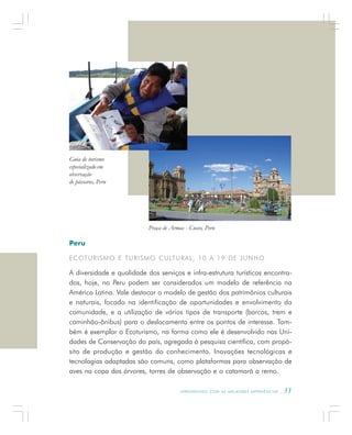 A P R E N D E N D O C O M A S M E L H O R E S E X P E R I Ê N C I A S . 33
Peru
ECOTURISMO E TURISMO CULTURAL, 10 A 19 DE JUNHO
A diversidade e qualidade dos serviços e infra-estrutura turísticos encontra-
dos, hoje, no Peru podem ser considerados um modelo de referência na
América Latina. Vale destacar o modelo de gestão dos patrimônios culturais
e naturais, focado na identificação de oportunidades e envolvimento da
comunidade, e a utilização de vários tipos de transporte (barcos, trem e
caminhão-ônibus) para o deslocamento entre os pontos de interesse. Tam-
bém é exemplar o Ecoturismo, na forma como ele é desenvolvido nas Uni-
dades de Conservação do país, agregada à pesquisa científica, com propó-
sito de produção e gestão do conhecimento. Inovações tecnológicas e
tecnologias adaptadas são comuns, como plataformas para observação de
aves na copa das árvores, torres de observação e o catamarã a remo.
Guia de turismo
especializado em
observação
de pássaros, Peru
Praça de Armas - Cusco, Peru
 