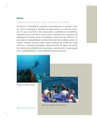 34 . Benchmarking em Turismo
México
TURISMO DE MERGULHO, 24 DE JUNHO A 2 DE JULHO
No México, a atividade de mergulho é assumidamente um produto turísti-
co. Como a operação é realizada em larga escala, os custos são reduzi-
dos. O que, no entanto, não compromete a qualidade no atendimento,
apontada como justificativa para os bons resultados dos programas de
fidelização de clientes. Entre as estratégias criadas para dar dinâmica, or-
ganização e sustentabilidade ao desenvolvimento da atividade, podem ser
citadas: incentivo fiscal ao trade turístico, políticas de criação de recifes
artificiais e naufrágios planejados, desenvolvimento de regras nas ativida-
des náuticas das Unidades de Conservação, caracterizando a preocupação
com a sustentabilidade e responsabilidade social dos atores.
Mergulho em Cozumel, México
Retorno do mergulho em Cozumel, México
 